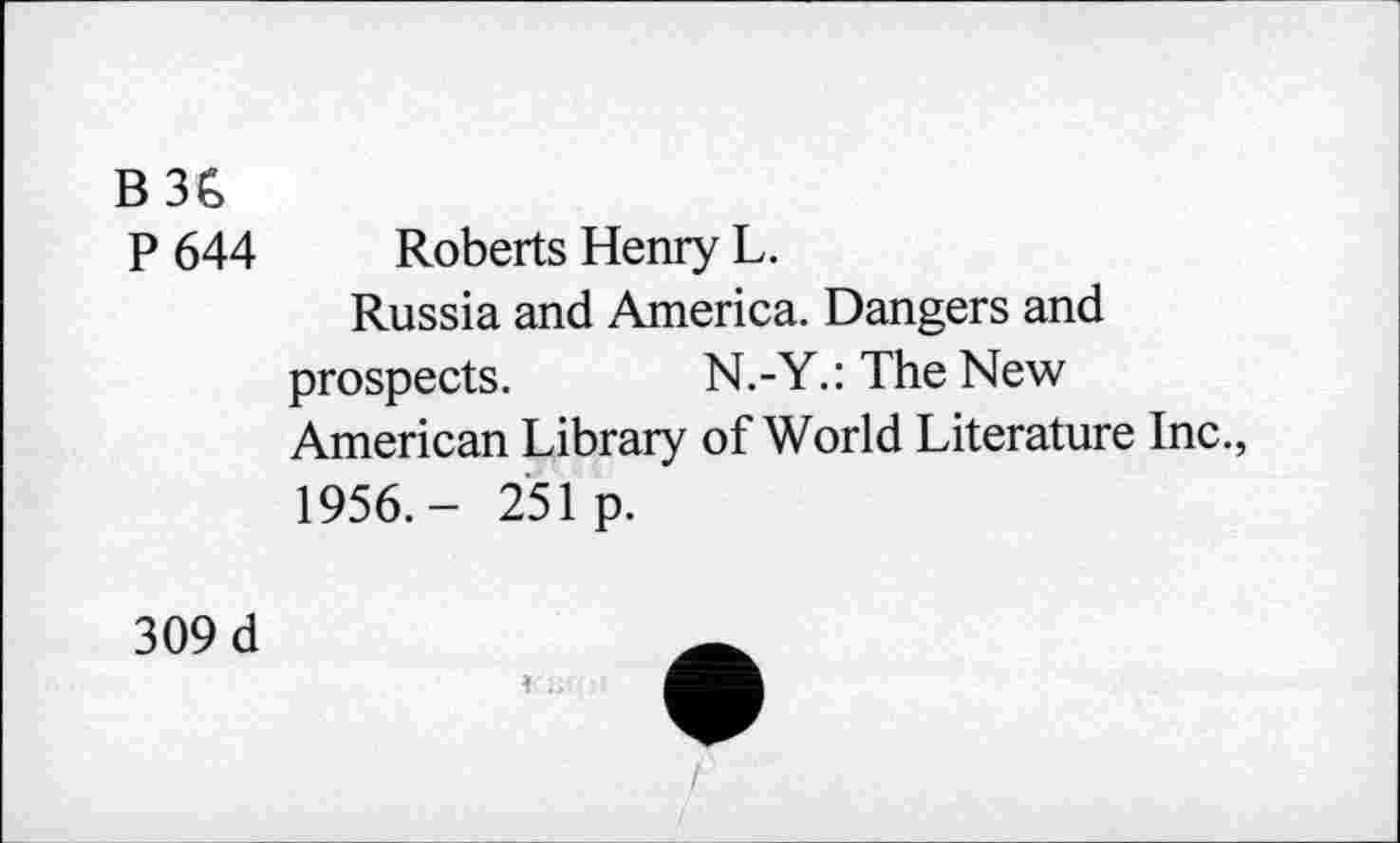 ﻿B 36
P 644 Roberts Henry L.
Russia and America. Dangers and prospects. N.-Y.:TheNew American Library of World Literature Inc., 1956.- 251p.
309 d